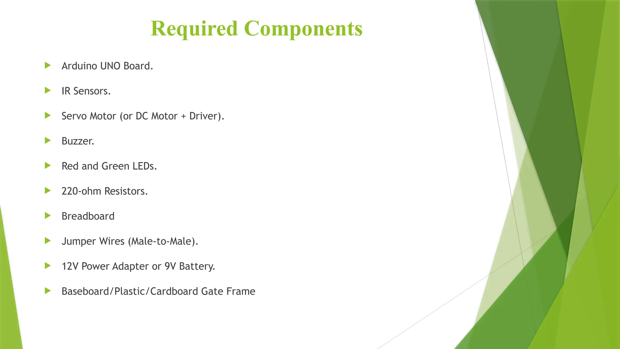 Required Components
 Arduino UNO Board.
 IR Sensors.
 Servo Motor (or DC Motor + Driver).
 Buzzer.
 Red and Green LEDs.
 220-ohm Resistors.
 Breadboard
 Jumper Wires (Male-to-Male).
 12V Power Adapter or 9V Battery.
 Baseboard/Plastic/Cardboard Gate Frame
 