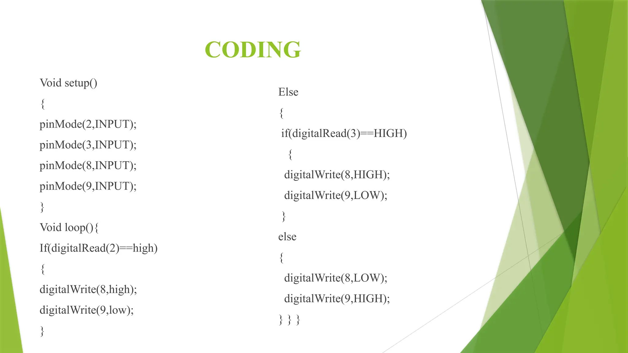 CODING
Void setup()
{
pinMode(2,INPUT);
pinMode(3,INPUT);
pinMode(8,INPUT);
pinMode(9,INPUT);
}
Void loop(){
If(digitalRead(2)==high)
{
digitalWrite(8,high);
digitalWrite(9,low);
}
Else
{
if(digitalRead(3)==HIGH)
{
digitalWrite(8,HIGH);
digitalWrite(9,LOW);
}
else
{
digitalWrite(8,LOW);
digitalWrite(9,HIGH);
} } }
 