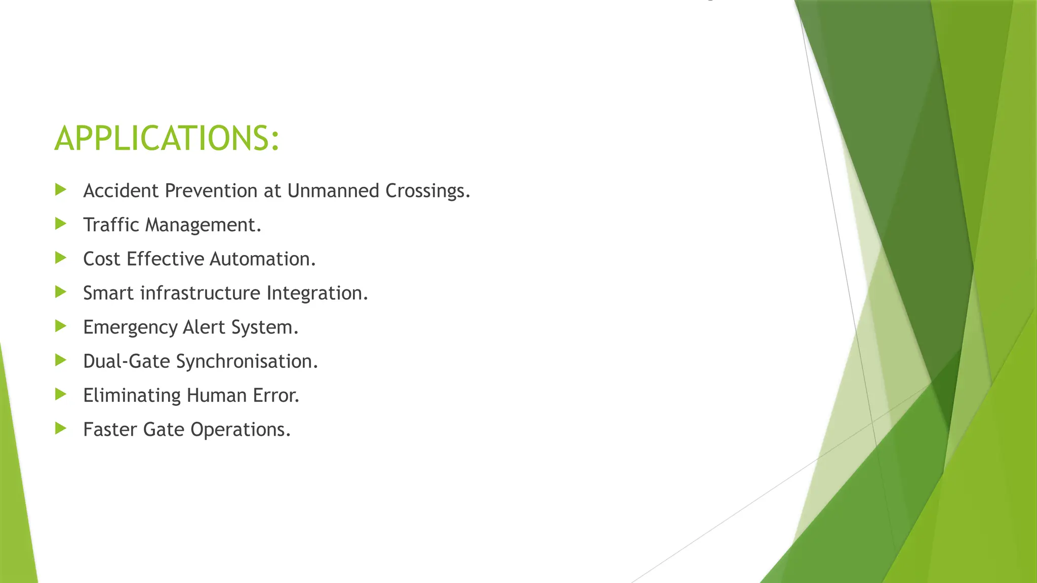 APPLICATIONS:
 Accident Prevention at Unmanned Crossings.
 Traffic Management.
 Cost Effective Automation.
 Smart infrastructure Integration.
 Emergency Alert System.
 Dual-Gate Synchronisation.
 Eliminating Human Error.
 Faster Gate Operations.
 
