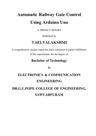 Automatic Railway Gate Control
Using Arduino Uno
A PROJECT REPORT
Submitted by
T.SELVALAKSHMI
A comprehensive project report has been submitted in partial fulfillment
of the requirements for the degree of
Bachelor of Technology
In
ELECTRONICS & COMMUNICATION
ENGINEERING
DR.G.U.POPE COLLEGE OF ENGINEERING,
SAWYARPURAM
 