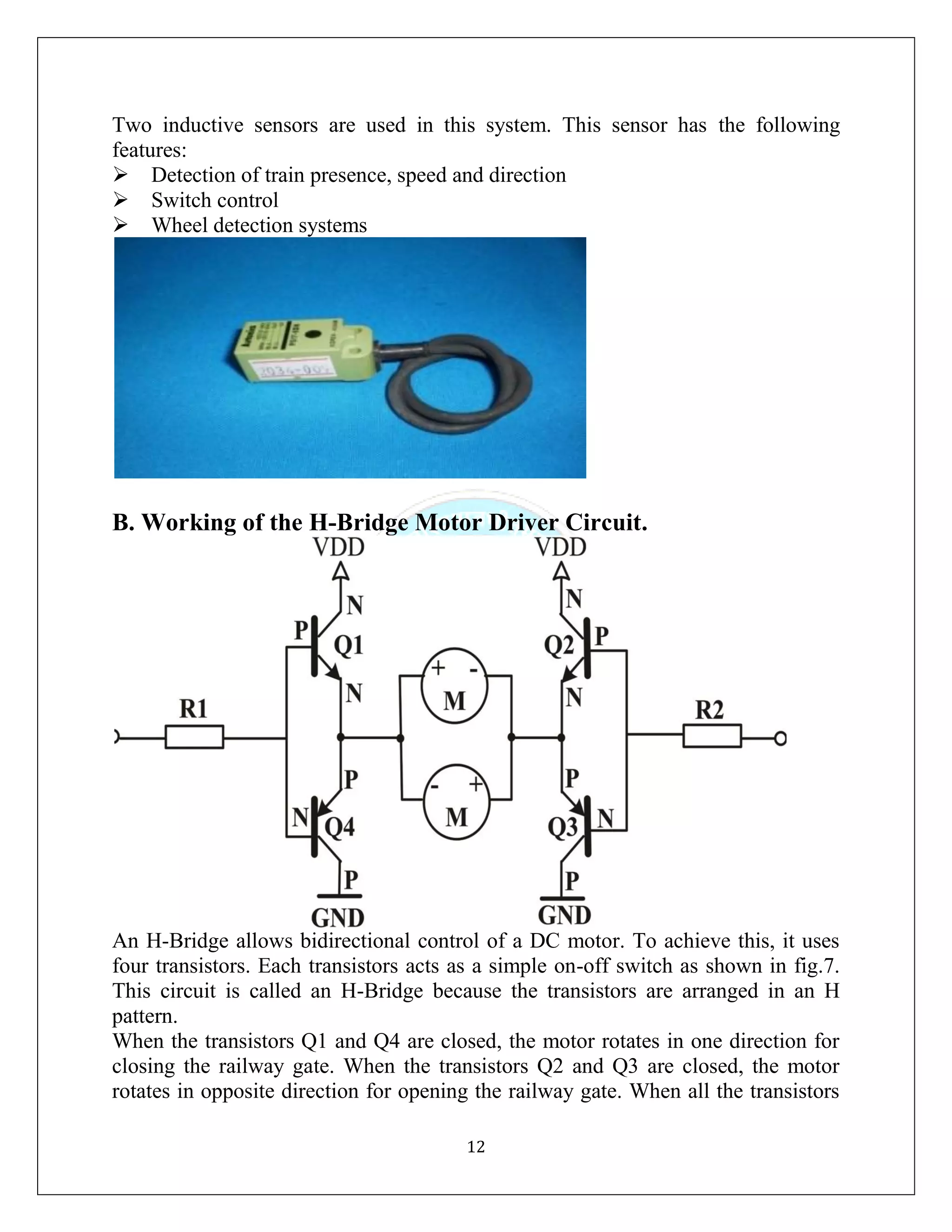 12
Two inductive sensors are used in this system. This sensor has the following
features:
Detection of train presence, speed and direction
Switch control
Wheel detection systems
B. Working of the H-Bridge Motor Driver Circuit.
An H-Bridge allows bidirectional control of a DC motor. To achieve this, it uses
four transistors. Each transistors acts as a simple on-off switch as shown in fig.7.
This circuit is called an H-Bridge because the transistors are arranged in an H
pattern.
When the transistors Q1 and Q4 are closed, the motor rotates in one direction for
closing the railway gate. When the transistors Q2 and Q3 are closed, the motor
rotates in opposite direction for opening the railway gate. When all the transistors
 