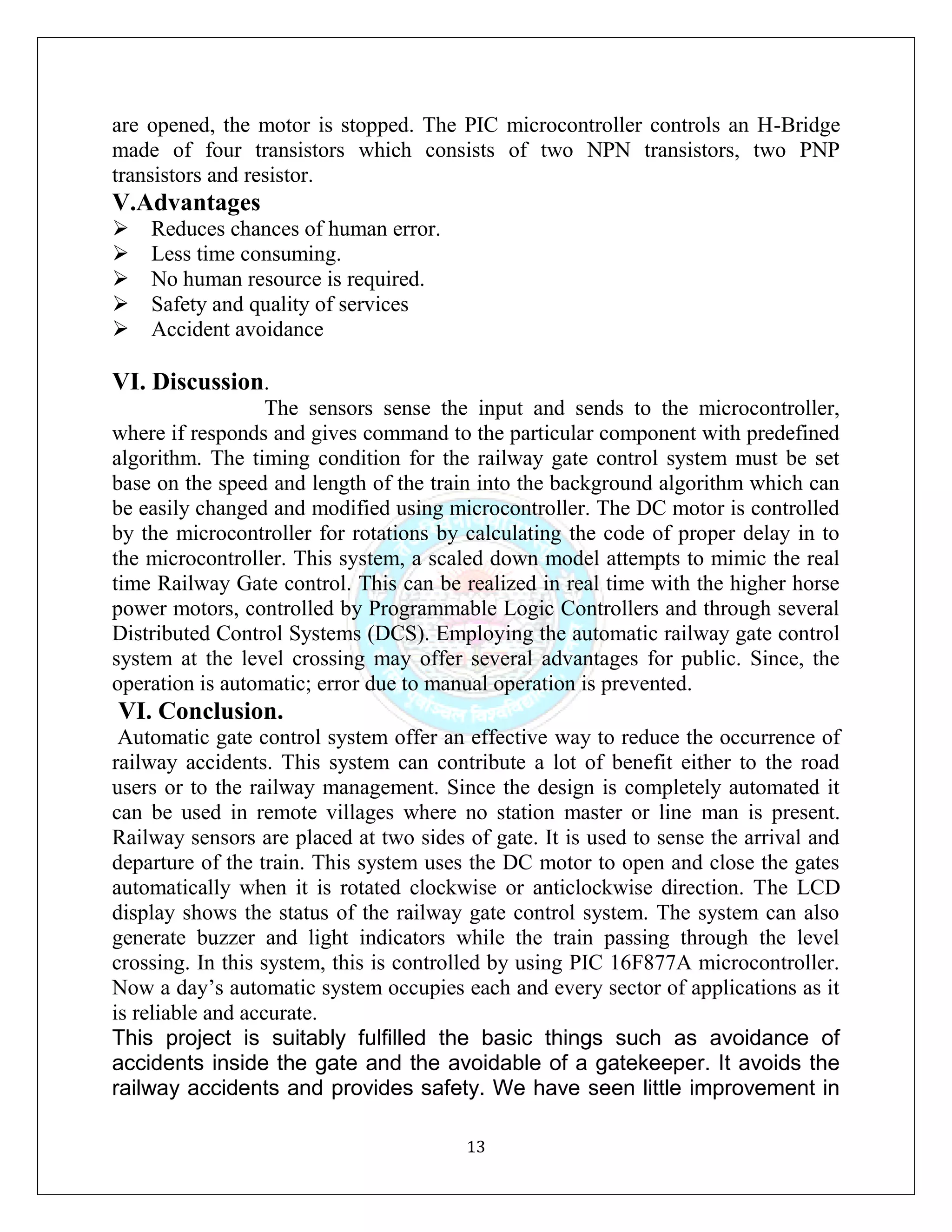 13
are opened, the motor is stopped. The PIC microcontroller controls an H-Bridge
made of four transistors which consists of two NPN transistors, two PNP
transistors and resistor.
V.Advantages
Reduces chances of human error.
Less time consuming.
No human resource is required.
Safety and quality of services
Accident avoidance
VI. Discussion.
The sensors sense the input and sends to the microcontroller,
where if responds and gives command to the particular component with predefined
algorithm. The timing condition for the railway gate control system must be set
base on the speed and length of the train into the background algorithm which can
be easily changed and modified using microcontroller. The DC motor is controlled
by the microcontroller for rotations by calculating the code of proper delay in to
the microcontroller. This system, a scaled down model attempts to mimic the real
time Railway Gate control. This can be realized in real time with the higher horse
power motors, controlled by Programmable Logic Controllers and through several
Distributed Control Systems (DCS). Employing the automatic railway gate control
system at the level crossing may offer several advantages for public. Since, the
operation is automatic; error due to manual operation is prevented.
VI. Conclusion.
Automatic gate control system offer an effective way to reduce the occurrence of
railway accidents. This system can contribute a lot of benefit either to the road
users or to the railway management. Since the design is completely automated it
can be used in remote villages where no station master or line man is present.
Railway sensors are placed at two sides of gate. It is used to sense the arrival and
departure of the train. This system uses the DC motor to open and close the gates
automatically when it is rotated clockwise or anticlockwise direction. The LCD
display shows the status of the railway gate control system. The system can also
generate buzzer and light indicators while the train passing through the level
crossing. In this system, this is controlled by using PIC 16F877A microcontroller.
Now a day’s automatic system occupies each and every sector of applications as it
is reliable and accurate.
This project is suitably fulfilled the basic things such as avoidance of
accidents inside the gate and the avoidable of a gatekeeper. It avoids the
railway accidents and provides safety. We have seen little improvement in
 