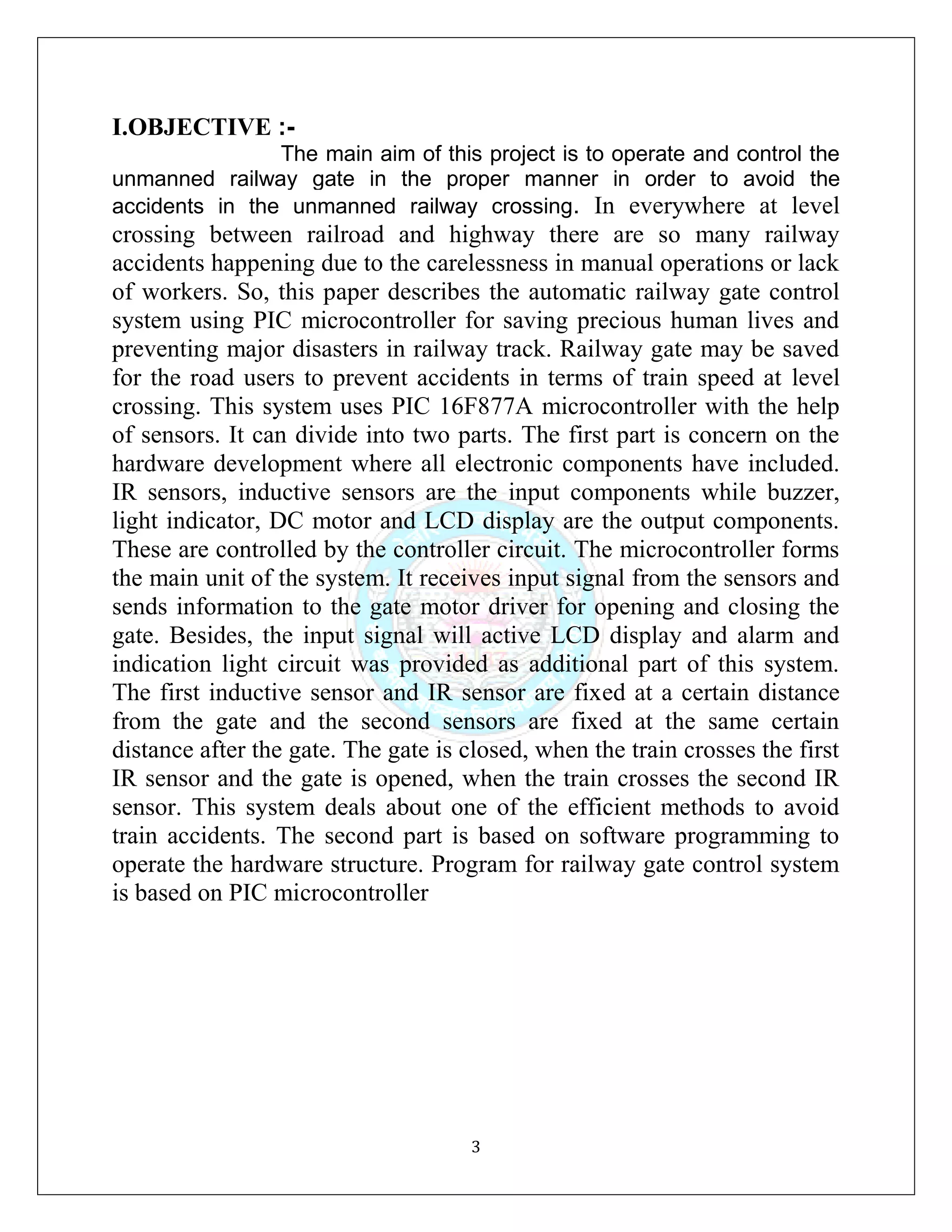 3
I.OBJECTIVE :-
The main aim of this project is to operate and control the
unmanned railway gate in the proper manner in order to avoid the
accidents in the unmanned railway crossing. In everywhere at level
crossing between railroad and highway there are so many railway
accidents happening due to the carelessness in manual operations or lack
of workers. So, this paper describes the automatic railway gate control
system using PIC microcontroller for saving precious human lives and
preventing major disasters in railway track. Railway gate may be saved
for the road users to prevent accidents in terms of train speed at level
crossing. This system uses PIC 16F877A microcontroller with the help
of sensors. It can divide into two parts. The first part is concern on the
hardware development where all electronic components have included.
IR sensors, inductive sensors are the input components while buzzer,
light indicator, DC motor and LCD display are the output components.
These are controlled by the controller circuit. The microcontroller forms
the main unit of the system. It receives input signal from the sensors and
sends information to the gate motor driver for opening and closing the
gate. Besides, the input signal will active LCD display and alarm and
indication light circuit was provided as additional part of this system.
The first inductive sensor and IR sensor are fixed at a certain distance
from the gate and the second sensors are fixed at the same certain
distance after the gate. The gate is closed, when the train crosses the first
IR sensor and the gate is opened, when the train crosses the second IR
sensor. This system deals about one of the efficient methods to avoid
train accidents. The second part is based on software programming to
operate the hardware structure. Program for railway gate control system
is based on PIC microcontroller
 