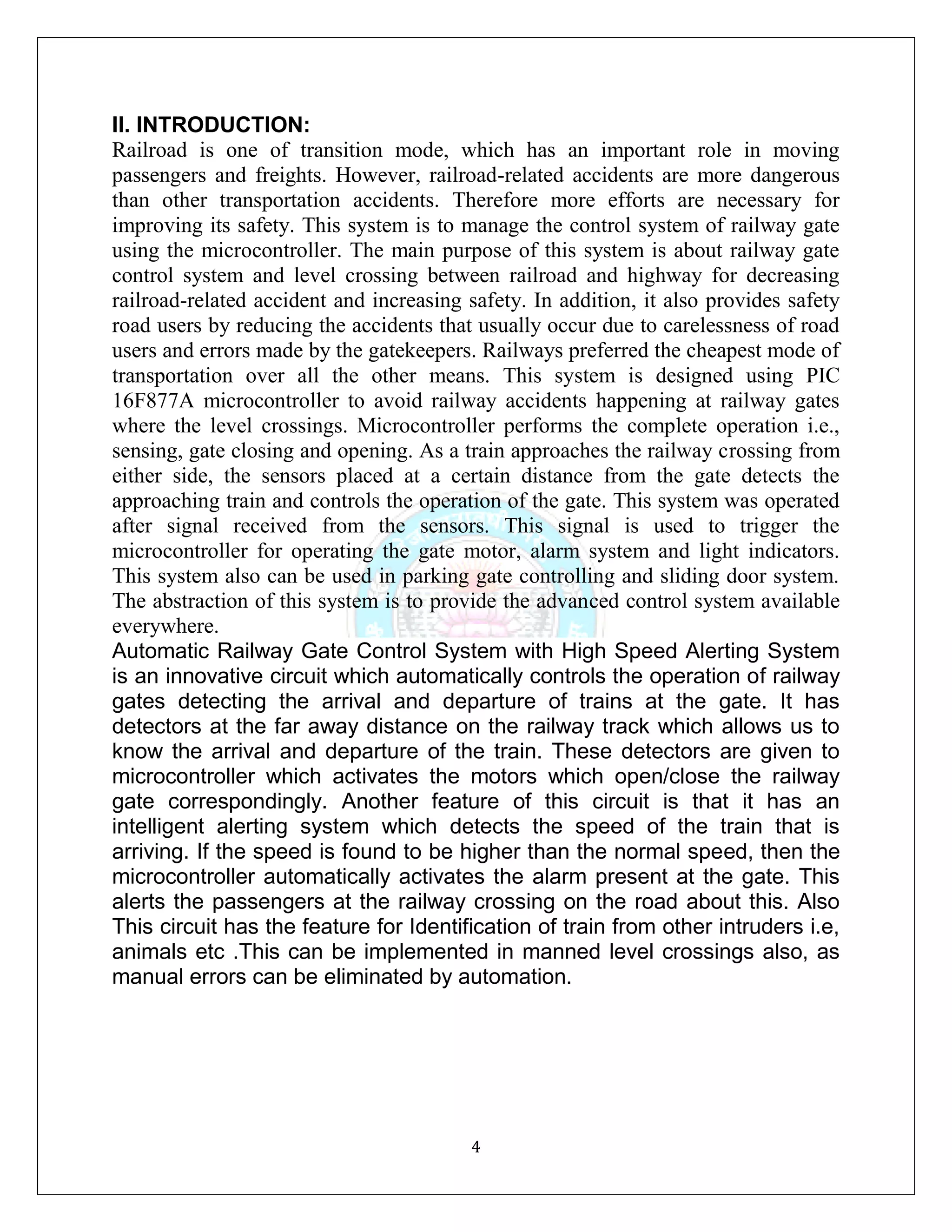 4
II. INTRODUCTION:
Railroad is one of transition mode, which has an important role in moving
passengers and freights. However, railroad-related accidents are more dangerous
than other transportation accidents. Therefore more efforts are necessary for
improving its safety. This system is to manage the control system of railway gate
using the microcontroller. The main purpose of this system is about railway gate
control system and level crossing between railroad and highway for decreasing
railroad-related accident and increasing safety. In addition, it also provides safety
road users by reducing the accidents that usually occur due to carelessness of road
users and errors made by the gatekeepers. Railways preferred the cheapest mode of
transportation over all the other means. This system is designed using PIC
16F877A microcontroller to avoid railway accidents happening at railway gates
where the level crossings. Microcontroller performs the complete operation i.e.,
sensing, gate closing and opening. As a train approaches the railway crossing from
either side, the sensors placed at a certain distance from the gate detects the
approaching train and controls the operation of the gate. This system was operated
after signal received from the sensors. This signal is used to trigger the
microcontroller for operating the gate motor, alarm system and light indicators.
This system also can be used in parking gate controlling and sliding door system.
The abstraction of this system is to provide the advanced control system available
everywhere.
Automatic Railway Gate Control System with High Speed Alerting System
is an innovative circuit which automatically controls the operation of railway
gates detecting the arrival and departure of trains at the gate. It has
detectors at the far away distance on the railway track which allows us to
know the arrival and departure of the train. These detectors are given to
microcontroller which activates the motors which open/close the railway
gate correspondingly. Another feature of this circuit is that it has an
intelligent alerting system which detects the speed of the train that is
arriving. If the speed is found to be higher than the normal speed, then the
microcontroller automatically activates the alarm present at the gate. This
alerts the passengers at the railway crossing on the road about this. Also
This circuit has the feature for Identification of train from other intruders i.e,
animals etc .This can be implemented in manned level crossings also, as
manual errors can be eliminated by automation.
 