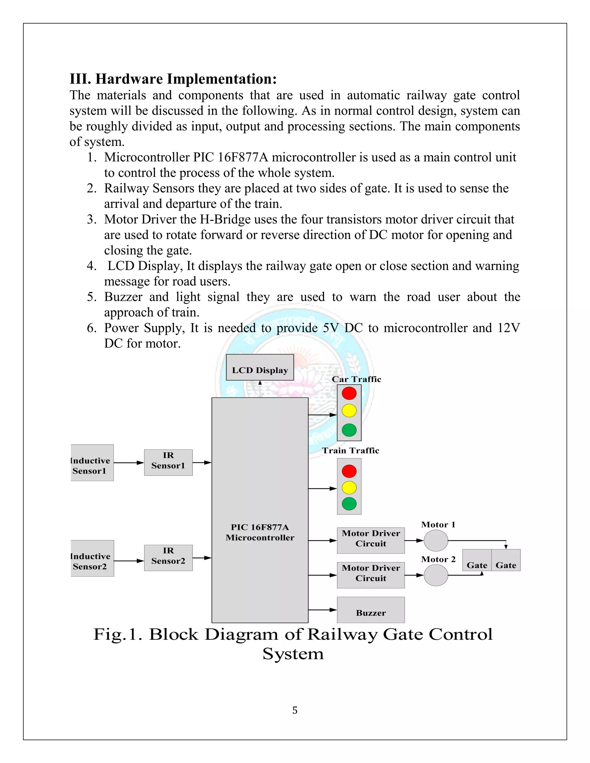5
III. Hardware Implementation:
The materials and components that are used in automatic railway gate control
system will be discussed in the following. As in normal control design, system can
be roughly divided as input, output and processing sections. The main components
of system.
1. Microcontroller PIC 16F877A microcontroller is used as a main control unit
to control the process of the whole system.
2. Railway Sensors they are placed at two sides of gate. It is used to sense the
arrival and departure of the train.
3. Motor Driver the H-Bridge uses the four transistors motor driver circuit that
are used to rotate forward or reverse direction of DC motor for opening and
closing the gate.
4. LCD Display, It displays the railway gate open or close section and warning
message for road users.
5. Buzzer and light signal they are used to warn the road user about the
approach of train.
6. Power Supply, It is needed to provide 5V DC to microcontroller and 12V
DC for motor.
 