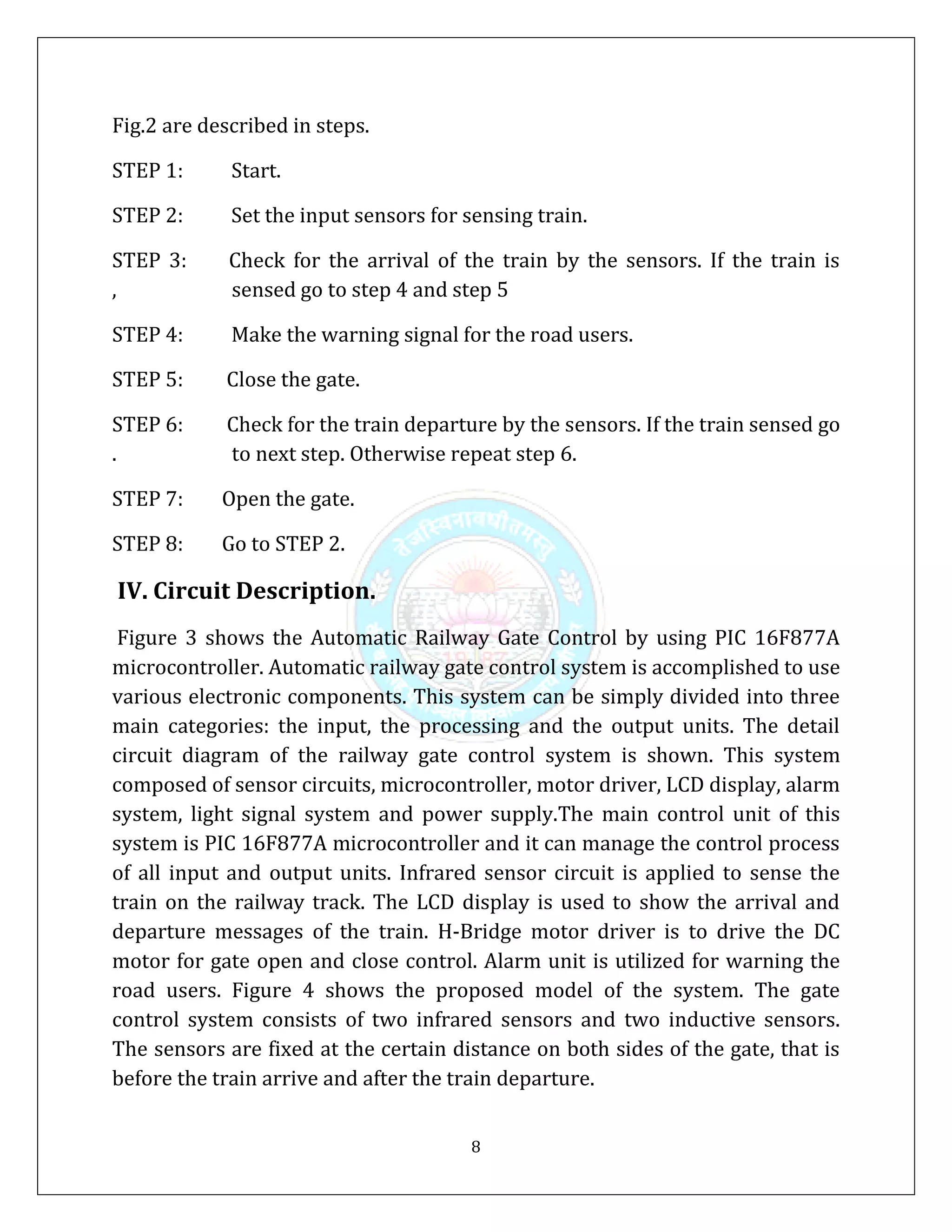 8
Fig.2 are described in steps.
STEP 1: Start.
STEP 2: Set the input sensors for sensing train.
STEP 3: Check for the arrival of the train by the sensors. If the train is
, sensed go to step 4 and step 5
STEP 4: Make the warning signal for the road users.
STEP 5: Close the gate.
STEP 6: Check for the train departure by the sensors. If the train sensed go
. to next step. Otherwise repeat step 6.
STEP 7: Open the gate.
STEP 8: Go to STEP 2.
IV. Circuit Description.
Figure 3 shows the Automatic Railway Gate Control by using PIC 16F877A
microcontroller. Automatic railway gate control system is accomplished to use
various electronic components. This system can be simply divided into three
main categories: the input, the processing and the output units. The detail
circuit diagram of the railway gate control system is shown. This system
composed of sensor circuits, microcontroller, motor driver, LCD display, alarm
system, light signal system and power supply.The main control unit of this
system is PIC 16F877A microcontroller and it can manage the control process
of all input and output units. Infrared sensor circuit is applied to sense the
train on the railway track. The LCD display is used to show the arrival and
departure messages of the train. H-Bridge motor driver is to drive the DC
motor for gate open and close control. Alarm unit is utilized for warning the
road users. Figure 4 shows the proposed model of the system. The gate
control system consists of two infrared sensors and two inductive sensors.
The sensors are fixed at the certain distance on both sides of the gate, that is
before the train arrive and after the train departure.
 