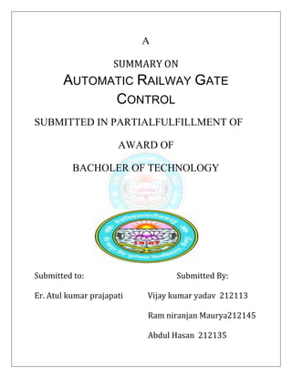 A
SUMMARY ON
AUTOMATIC RAILWAY GATE
CONTROL
SUBMITTED IN PARTIALFULFILLMENT OF
AWARD OF
BACHOLER OF TECHNOLOGY
Submitted to: Submitted By:
Er. Atul kumar prajapati Vijay kumar yadav 212113
Ram niranjan Maurya212145
Abdul Hasan 212135
 