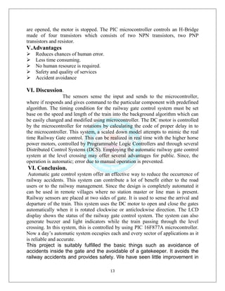 13
are opened, the motor is stopped. The PIC microcontroller controls an H-Bridge
made of four transistors which consists of two NPN transistors, two PNP
transistors and resistor.
V.Advantages
Reduces chances of human error.
Less time consuming.
No human resource is required.
Safety and quality of services
Accident avoidance
VI. Discussion.
The sensors sense the input and sends to the microcontroller,
where if responds and gives command to the particular component with predefined
algorithm. The timing condition for the railway gate control system must be set
base on the speed and length of the train into the background algorithm which can
be easily changed and modified using microcontroller. The DC motor is controlled
by the microcontroller for rotations by calculating the code of proper delay in to
the microcontroller. This system, a scaled down model attempts to mimic the real
time Railway Gate control. This can be realized in real time with the higher horse
power motors, controlled by Programmable Logic Controllers and through several
Distributed Control Systems (DCS). Employing the automatic railway gate control
system at the level crossing may offer several advantages for public. Since, the
operation is automatic; error due to manual operation is prevented.
VI. Conclusion.
Automatic gate control system offer an effective way to reduce the occurrence of
railway accidents. This system can contribute a lot of benefit either to the road
users or to the railway management. Since the design is completely automated it
can be used in remote villages where no station master or line man is present.
Railway sensors are placed at two sides of gate. It is used to sense the arrival and
departure of the train. This system uses the DC motor to open and close the gates
automatically when it is rotated clockwise or anticlockwise direction. The LCD
display shows the status of the railway gate control system. The system can also
generate buzzer and light indicators while the train passing through the level
crossing. In this system, this is controlled by using PIC 16F877A microcontroller.
Now a day’s automatic system occupies each and every sector of applications as it
is reliable and accurate.
This project is suitably fulfilled the basic things such as avoidance of
accidents inside the gate and the avoidable of a gatekeeper. It avoids the
railway accidents and provides safety. We have seen little improvement in
 