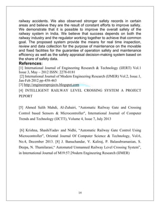 14
railway accidents. We also observed stronger safety records in certain
areas and believe they are the result of constant efforts to improve safety.
We demonstrate that it is possible to improve the overall safety of the
railway system in India. We believe that success depends on both the
railway industry and the regulator working together to achieve that common
goal. The proposed system provide the means for real time inspection,
review and data collection for the purpose of maintenance on the movable
and fixed facilities for the guarantee of operation safety and maintenance
efficiency as well as the safety appraisal decision-making system based on
the share of safety data.
References:
[1] International Journal of Engineering Research & Technology (IJERT) Vol.1
Issue 3, May – 2012 ISSN: 2278-0181
[2] International Journal of Modern Engineering Research (IJMER) Vol.2, Issue.1,
Jan-Feb 2012 pp-458-463
[3] http://engineersprojects.blogspot.com
[4] INTELLIGENT RAILWAY LEVEL CROSSING SYSTEM A PROJECT
PEPORT
[5] Ahmed Salih Mahdi, Al-Zuhairi, “Automatic Railway Gate and Crossing
Control based Sensors & Microcontroller", International Journal of Computer
Trends and Technology (IJCTT), Volume 4, Issue 7, July 2013
[6] Krishna, ShashiYadav and Nidhi, “Automatic Railway Gate Control Using
Microcontroller”, Oriental Journal Of Computer Science & Technology, Vol.6,
No.4, December 2013. [8] J. Banuchandar, V. Kaliraj, P. Balasubramanian, S.
Deepa, N. Thamilarasi,“ Automated Unmanned Railway Level Crossing System”,
in International Journal of M19:57:29odern Engineering Research (IJMER)
 