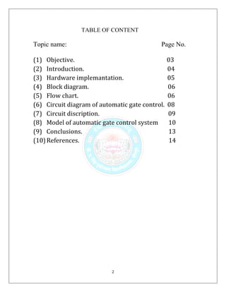 2
TABLE OF CONTENT
Topic name: Page No.
(1) Objective. 03
(2) Introduction. 04
(3) Hardware implemantation. 05
(4) Block diagram. 06
(5) Flow chart. 06
(6) Circuit diagram of automatic gate control. 08
(7) Circuit discription. 09
(8) Model of automatic gate control system 10
(9) Conclusions. 13
(10)References. 14
 