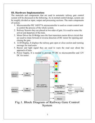 5
III. Hardware Implementation:
The materials and components that are used in automatic railway gate control
system will be discussed in the following. As in normal control design, system can
be roughly divided as input, output and processing sections. The main components
of system.
1. Microcontroller PIC 16F877A microcontroller is used as a main control unit
to control the process of the whole system.
2. Railway Sensors they are placed at two sides of gate. It is used to sense the
arrival and departure of the train.
3. Motor Driver the H-Bridge uses the four transistors motor driver circuit that
are used to rotate forward or reverse direction of DC motor for opening and
closing the gate.
4. LCD Display, It displays the railway gate open or close section and warning
message for road users.
5. Buzzer and light signal they are used to warn the road user about the
approach of train.
6. Power Supply, It is needed to provide 5V DC to microcontroller and 12V
DC for motor.
 