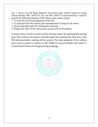 6
Fig. 1 shows over all block diagrams for railway gate control system by using
microcontroller (PIC 16F877A). So, one PIC 16F877A microcontroller is used to
operate the following function of the railway gate control system:
1. To sense the arrival and departure of the train
2. To open and close the railway gate automatically by using two dc motor
3. Buzzer and light signal for warning the road users
4. Display the status of the railway gate system with LCD modules
A motor driver circuit is used to drive the gate motor for opening and closing
gate. This system uses buzzer and light signal for warning the road users. The
PIC microcontroller controls all the system. The main program of the railway
gate control system is written in PIC 16F877A microcontroller and which is
created by PIC Basic Pro Programming Language.
 