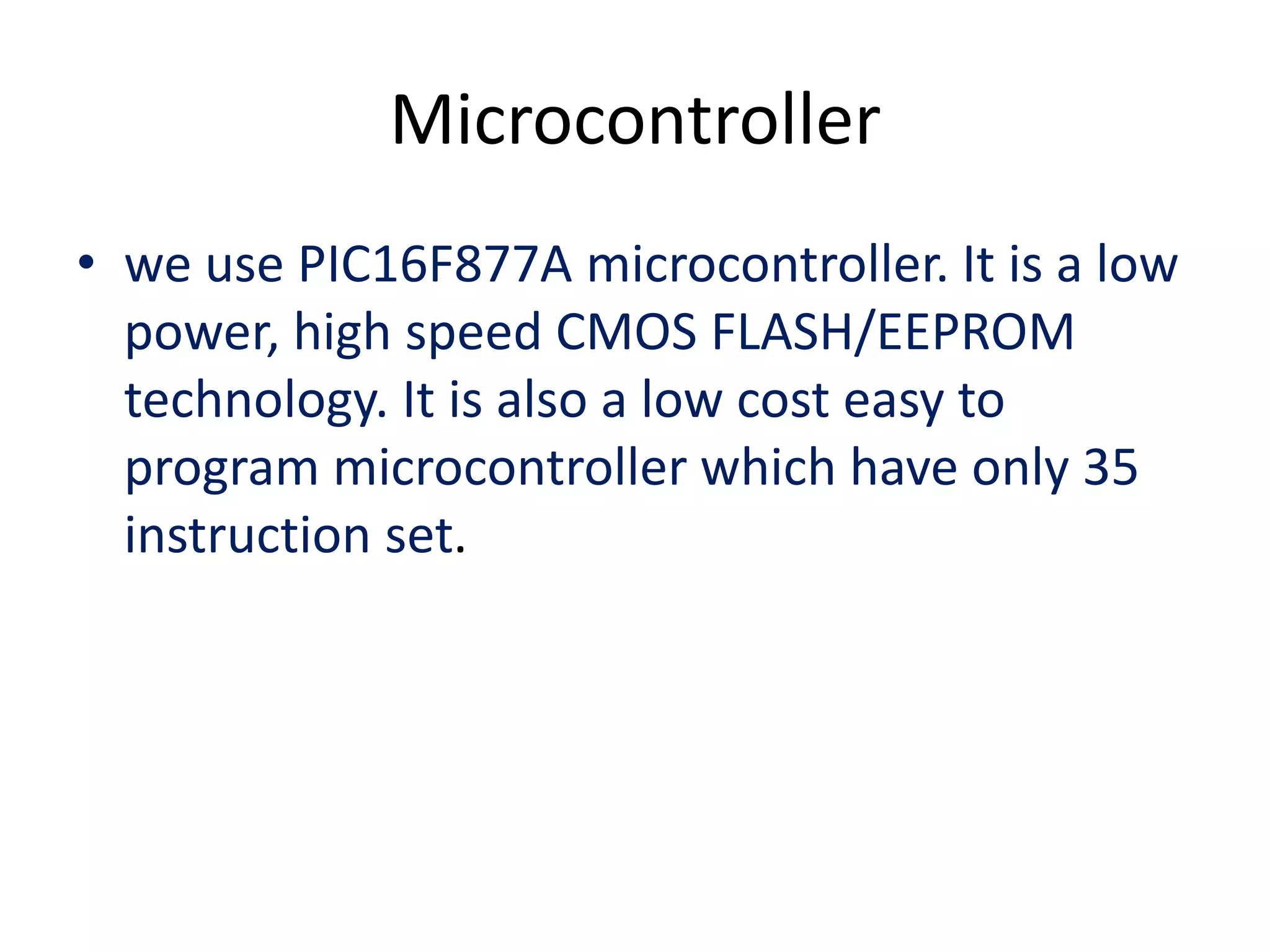 Microcontroller
• we use PIC16F877A microcontroller. It is a low
power, high speed CMOS FLASH/EEPROM
technology. It is also a low cost easy to
program microcontroller which have only 35
instruction set.
 