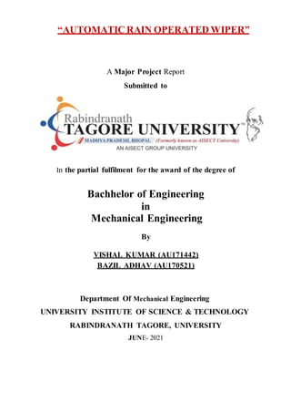 “AUTOMATIC RAIN OPERATED WIPER”
A Major Project Report
Submitted to
In the partial fulfilment for the award of the degree of
Bachhelor of Engineering
in
Mechanical Engineering
By
VISHAL KUMAR (AU171442)
BAZIL ADHAV (AU170521)
Department Of Mechanical Engineering
UNIVERSITY INSTITUTE OF SCIENCE & TECHNOLOGY
RABINDRANATH TAGORE, UNIVERSITY
JUNE- 2021
 