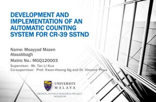 DEVELOPMENT AND
IMPLEMENTATION OF AN
AUTOMATIC COUNTING
SYSTEM FOR CR-39 SSTND
Name: Moayyad Mazen
Alssabbagh
Matric No.: MGQ120003
Supervisor: Mr. Tan Li Kuo
Co-supervisor: Prof. Kwan-Hoong Ng and Dr. Vincent Phua
UNIVERSITI
M A L A Y A
MEDICAL PHYSICS RESEARCH PROJECT
MGQG6189
 