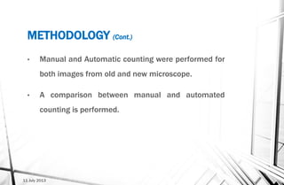 METHODOLOGY (Cont.)
11 July 2013
• Manual and Automatic counting were performed for
both images from old and new microscope.
• A comparison between manual and automated
counting is performed.
 