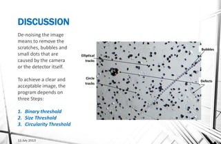 DISCUSSION
11 July 2013
Elliptical
tracks
Circle
tracks
Bubbles
Defects
De-noising the image
means to remove the
scratches, bubbles and
small dots that are
caused by the camera
or the detector itself.
To achieve a clear and
acceptable image, the
program depends on
three Steps:
1. Binary threshold
2. Size Threshold
3. Circularity Threshold
 