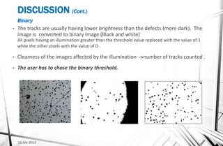 DISCUSSION (Cont.)
Binary
• The tracks are usually having lower brightness than the defects (more dark). The
image is converted to binary image (Black and white)
All pixels having an illumination greater than the threshold value replaced with the value of 1
while the other pixels with the value of 0 .
• Clearness of the images affected by the illumination number of tracks counted .
• The user has to chose the binary threshold.
Origin image Traditional Microscope Digital Microscope
11 July 2013
 