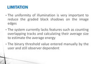 LIMITATION
• The uniformity of illumination is very important to
reduce the graded black shadows on the image
edges
• The system currently lacks features such as counting
overlapping tracks and calculating their average size
to estimate the average energy
• The binary threshold value entered manually by the
user and still observer dependent
 