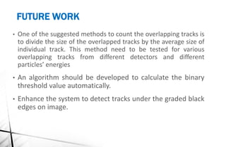 FUTURE WORK
• One of the suggested methods to count the overlapping tracks is
to divide the size of the overlapped tracks by the average size of
individual track. This method need to be tested for various
overlapping tracks from different detectors and different
particles’ energies
• An algorithm should be developed to calculate the binary
threshold value automatically.
• Enhance the system to detect tracks under the graded black
edges on image.
 