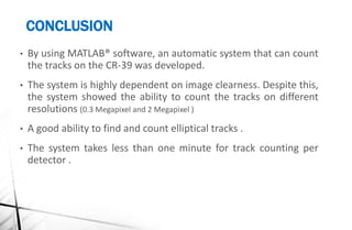 CONCLUSION
• By using MATLAB® software, an automatic system that can count
the tracks on the CR-39 was developed.
• The system is highly dependent on image clearness. Despite this,
the system showed the ability to count the tracks on different
resolutions (0.3 Megapixel and 2 Megapixel )
• A good ability to find and count elliptical tracks .
• The system takes less than one minute for track counting per
detector .
 