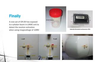 Finally
A new set of CR-39 has exposed
to a photon beam in LINAC unit to
detect the neutron activation
when using megavoltage of 10MV Optically Stimulated Luminescence (OSL)
 