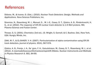 Sidorov, M., & Ivanov, O. (Eds.). (2010). Nuclear Track Detectors: Design, Methods and
Applications. Nova Science Publishers, Inc.
Sinenian, N., Rosenberg, M. J., Manuel, S. , M. J.-E., Casey, D. T., Zylstra, A. B., Rinderknecht, H.
G., et al. (2012). The response of CR-39 nuclear track detector to 1-9 MeV protons. MA:
Plasma Science and Fusion Center.
Thorpe, G. S. (2001). Chemistry (3rd ed.). (D. Wright, S. Gomoll, & C. Bushee, Eds.) New York,
USA: Hungry Minds, Inc.
ZAKI, M. F., & EL-SHAER, Y. H. (2007). Particularization of alpha contamination using CR-39
track detectors. journal of physics, 69(4), 567-574.
Zylstra, A. B., Frenje, J. A., Se´guin, F. H., GatuJohnson, M., Casey, D. T., Rosenberg, M. J., et al.
(2012). A newmodeltoaccountfortrackoverlapinCR-39data. Nuclear Instruments and Methods
in Physics Research A, 681, 84-90.
References
 
