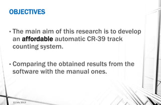11 July 2013
• The main aim of this research is to develop
an affordable automatic CR-39 track
counting system.
• Comparing the obtained results from the
software with the manual ones.
OBJECTIVES
 