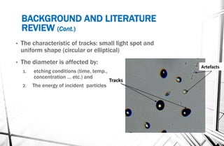 BACKGROUND AND LITERATURE
REVIEW (Cont.)
• The characteristic of tracks: small light spot and
uniform shape (circular or elliptical)
• The diameter is affected by:
1. etching conditions (time, temp.,
concentration … etc.) and
2. The energy of incident particles
Artefacts
Tracks
 