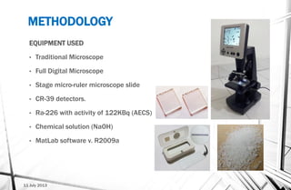 METHODOLOGY
EQUIPMENT USED
• Traditional Microscope
• Full Digital Microscope
• Stage micro-ruler microscope slide
• CR-39 detectors.
• Ra-226 with activity of 122KBq (AECS)
• Chemical solution (NaOH)
• MatLab software v. R2009a
11 July 2013
 