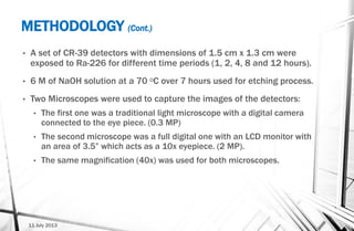 METHODOLOGY (Cont.)
• A set of CR-39 detectors with dimensions of 1.5 cm x 1.3 cm were
exposed to Ra-226 for different time periods (1, 2, 4, 8 and 12 hours).
• 6 M of NaOH solution at a 70 ᵒC over 7 hours used for etching process.
• Two Microscopes were used to capture the images of the detectors:
• The first one was a traditional light microscope with a digital camera
connected to the eye piece. (0.3 MP)
• The second microscope was a full digital one with an LCD monitor with
an area of 3.5” which acts as a 10x eyepiece. (2 MP).
• The same magnification (40x) was used for both microscopes.
11 July 2013
 
