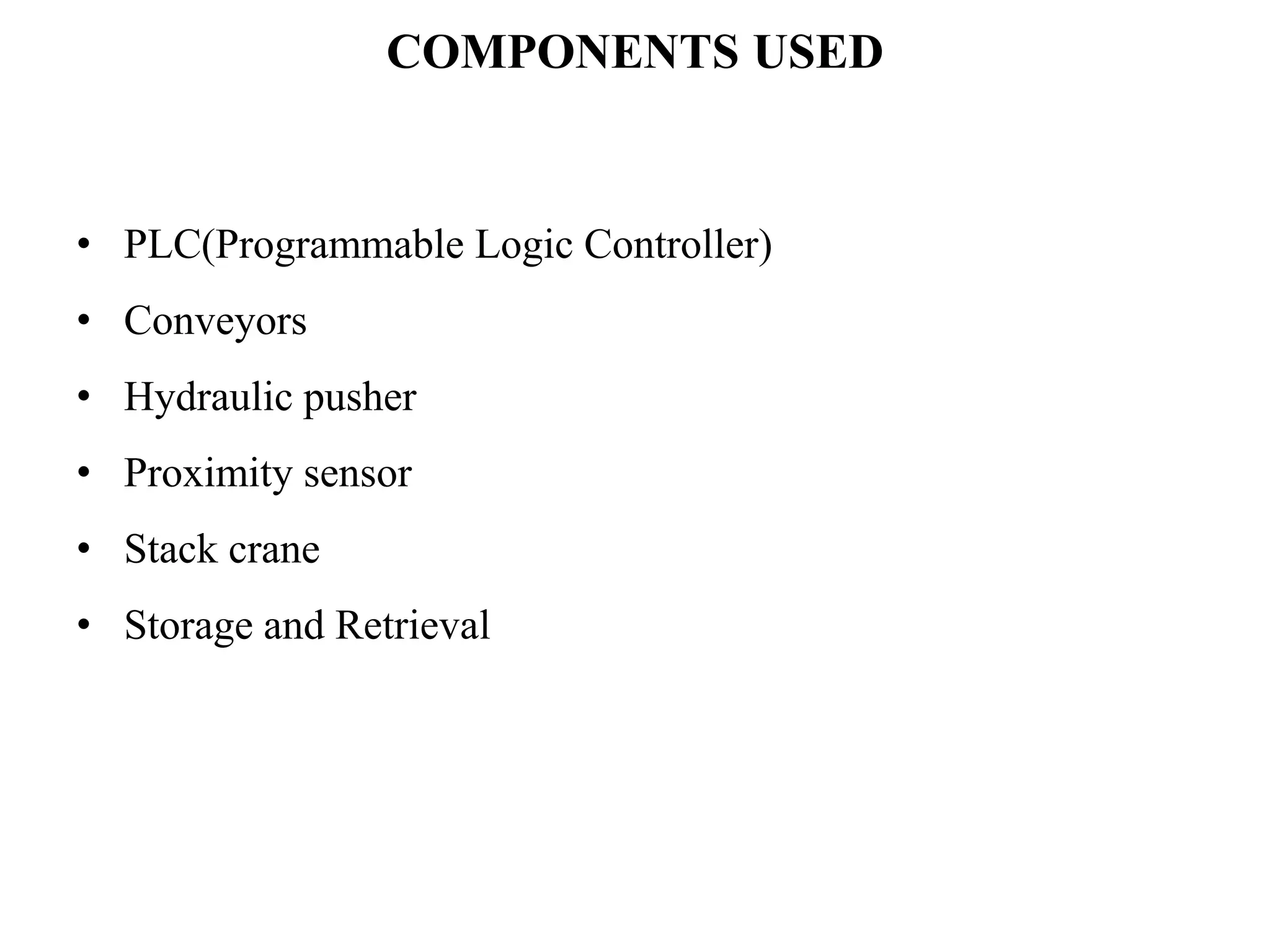 COMPONENTS USED
• PLC(Programmable Logic Controller)
• Conveyors
• Hydraulic pusher
• Proximity sensor
• Stack crane
• Storage and Retrieval
 