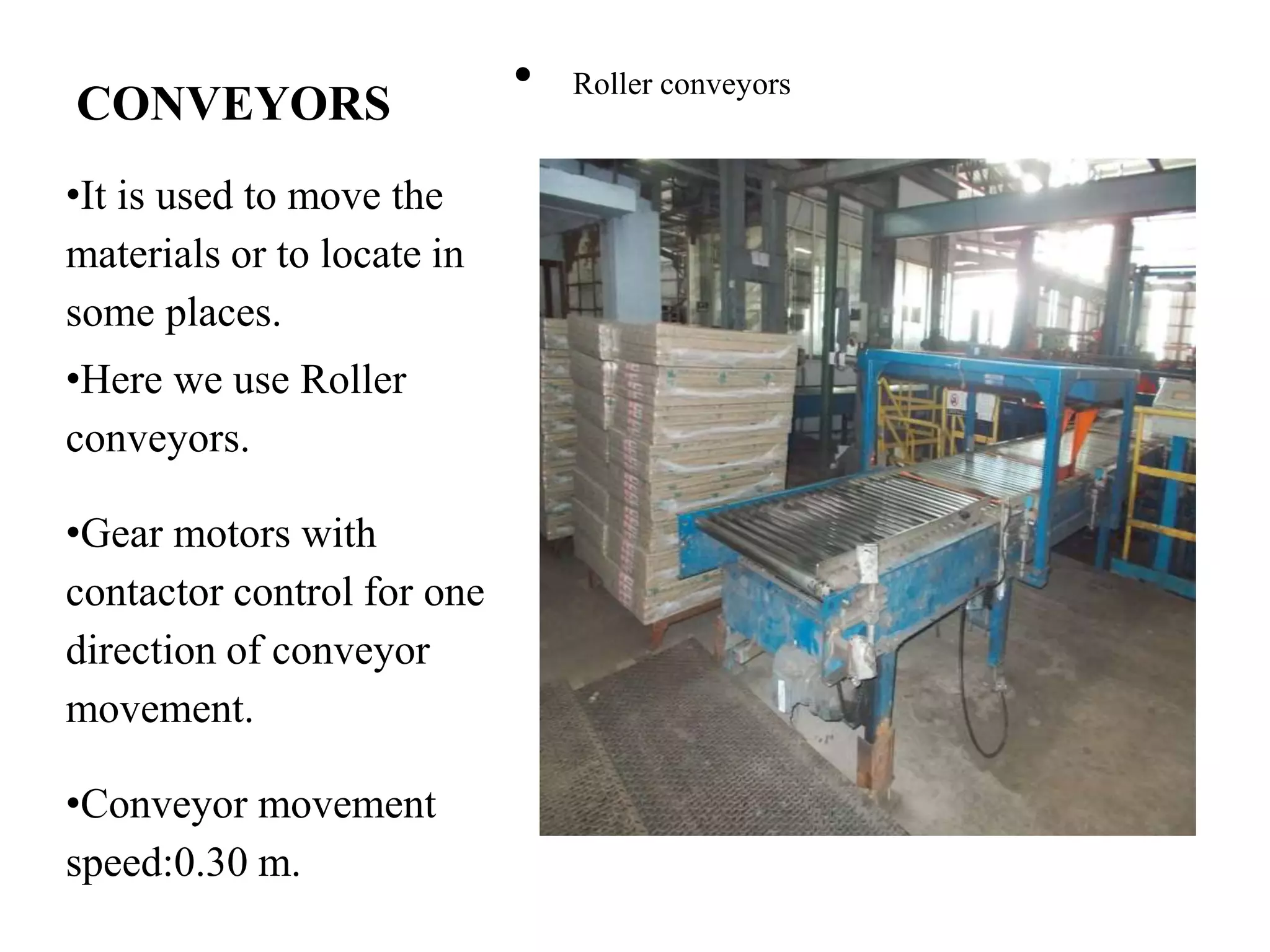 CONVEYORS
•It is used to move the
materials or to locate in
some places.
•Here we use Roller
conveyors.
•Gear motors with
contactor control for one
direction of conveyor
movement.
•Conveyor movement
speed:0.30 m.
• Roller conveyors
 