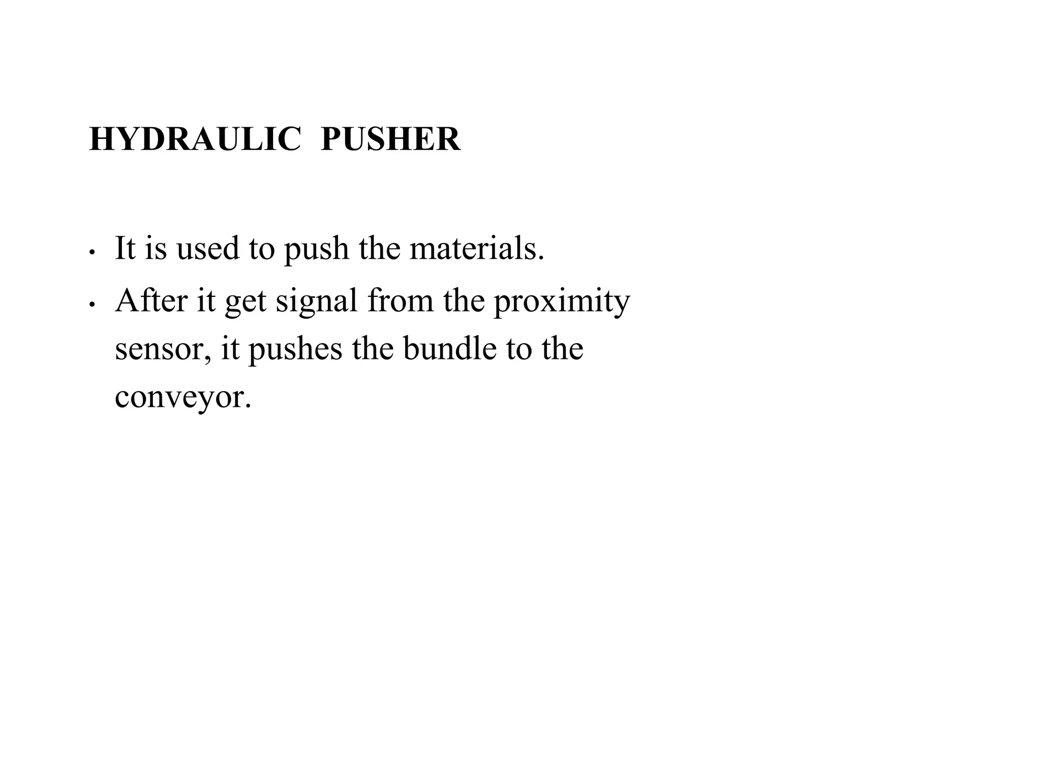 HYDRAULIC PUSHER
• It is used to push the materials.
• After it get signal from the proximity
sensor, it pushes the bundle to the
conveyor.
 