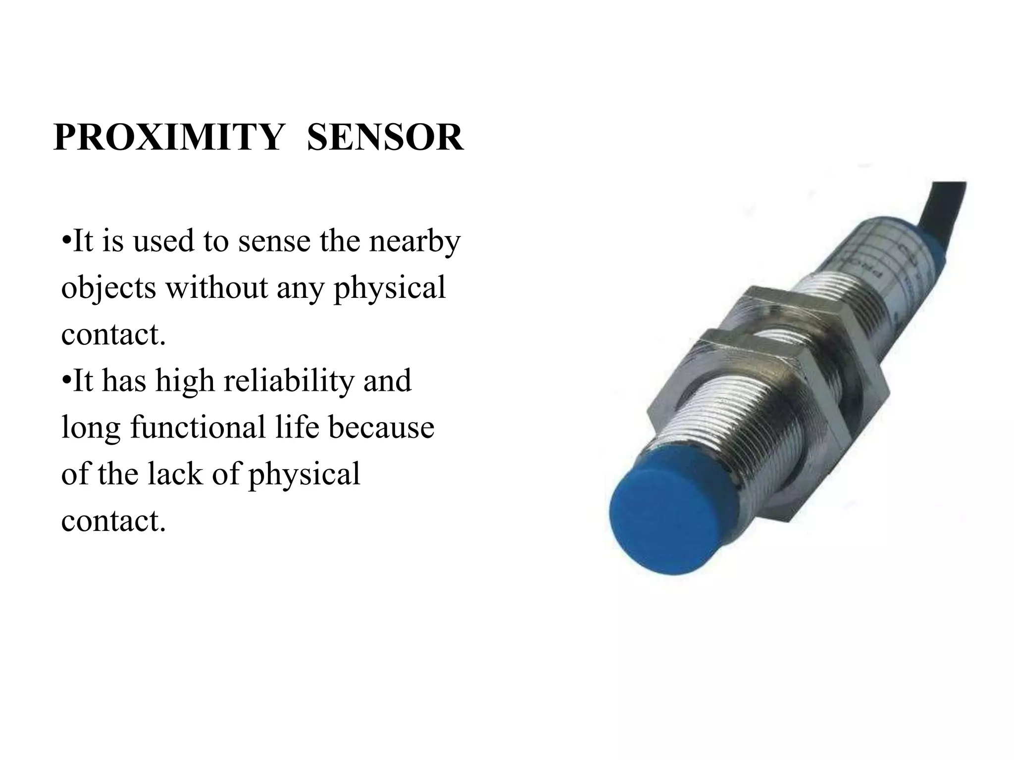 PROXIMITY SENSOR
•It is used to sense the nearby
objects without any physical
contact.
•It has high reliability and
long functional life because
of the lack of physical
contact.
 