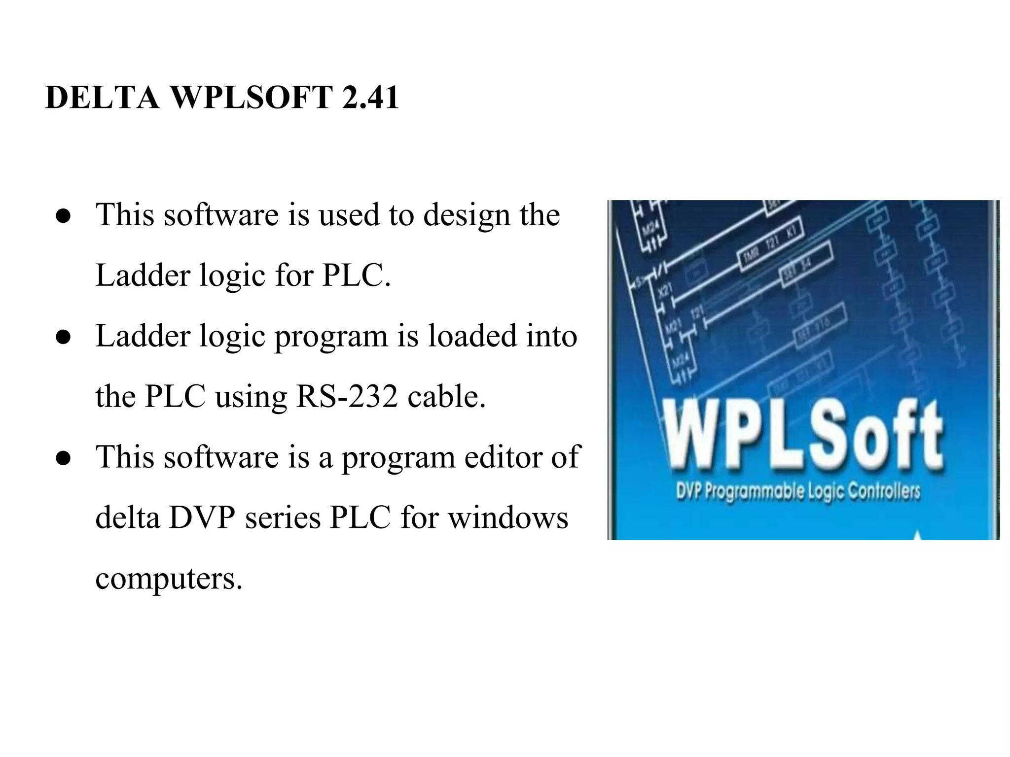 DELTA WPLSOFT 2.41
● This software is used to design the
Ladder logic for PLC.
● Ladder logic program is loaded into
the PLC using RS-232 cable.
● This software is a program editor of
delta DVP series PLC for windows
computers.
 
