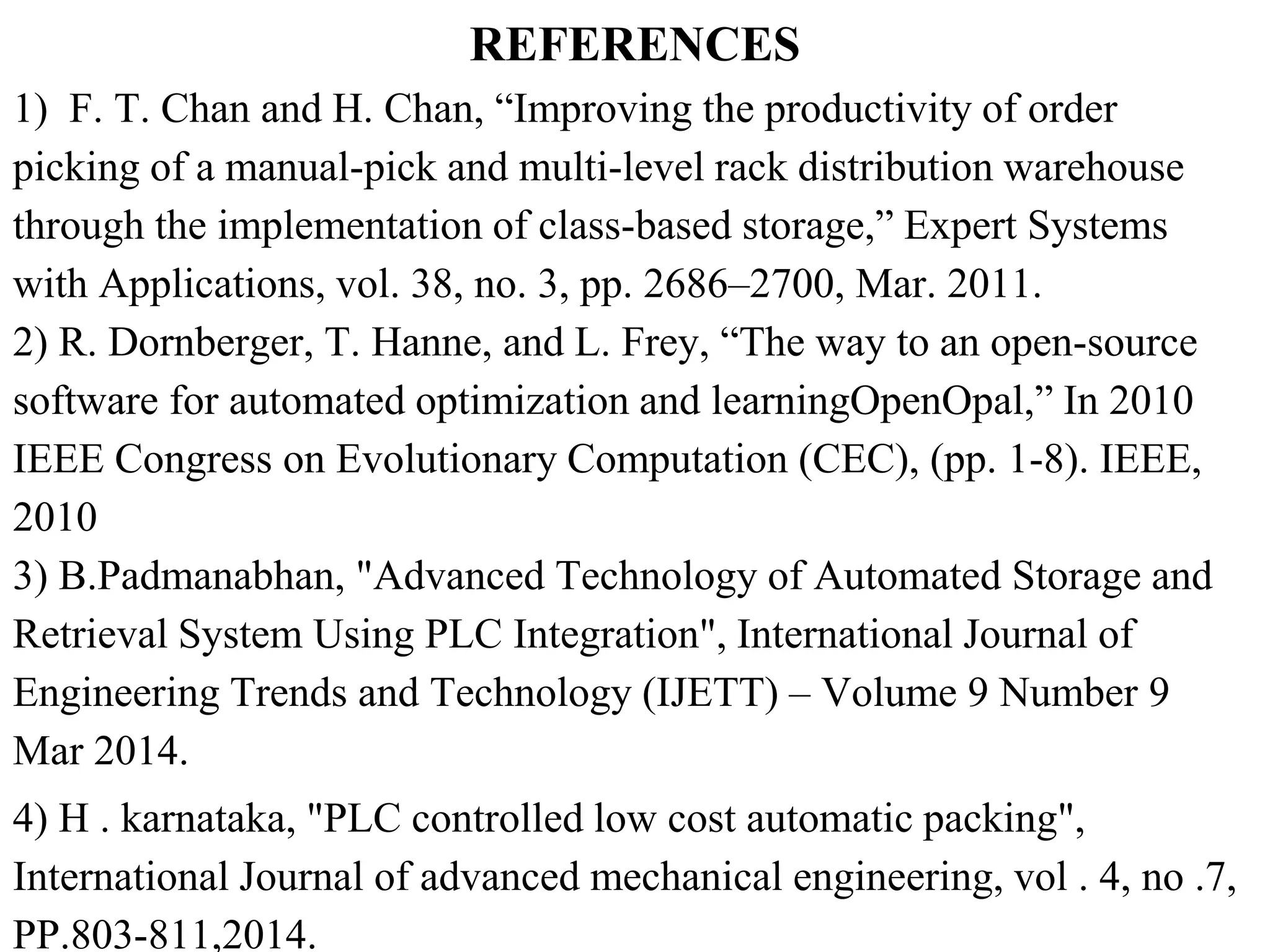 REFERENCES
1) F. T. Chan and H. Chan, “Improving the productivity of order
picking of a manual-pick and multi-level rack distribution warehouse
through the implementation of class-based storage,” Expert Systems
with Applications, vol. 38, no. 3, pp. 2686–2700, Mar. 2011.
2) R. Dornberger, T. Hanne, and L. Frey, “The way to an open-source
software for automated optimization and learningOpenOpal,” In 2010
IEEE Congress on Evolutionary Computation (CEC), (pp. 1-8). IEEE,
2010
3) B.Padmanabhan, "Advanced Technology of Automated Storage and
Retrieval System Using PLC Integration", International Journal of
Engineering Trends and Technology (IJETT) – Volume 9 Number 9
Mar 2014.
4) H . karnataka, "PLC controlled low cost automatic packing",
International Journal of advanced mechanical engineering, vol . 4, no .7,
PP.803-811,2014.
 