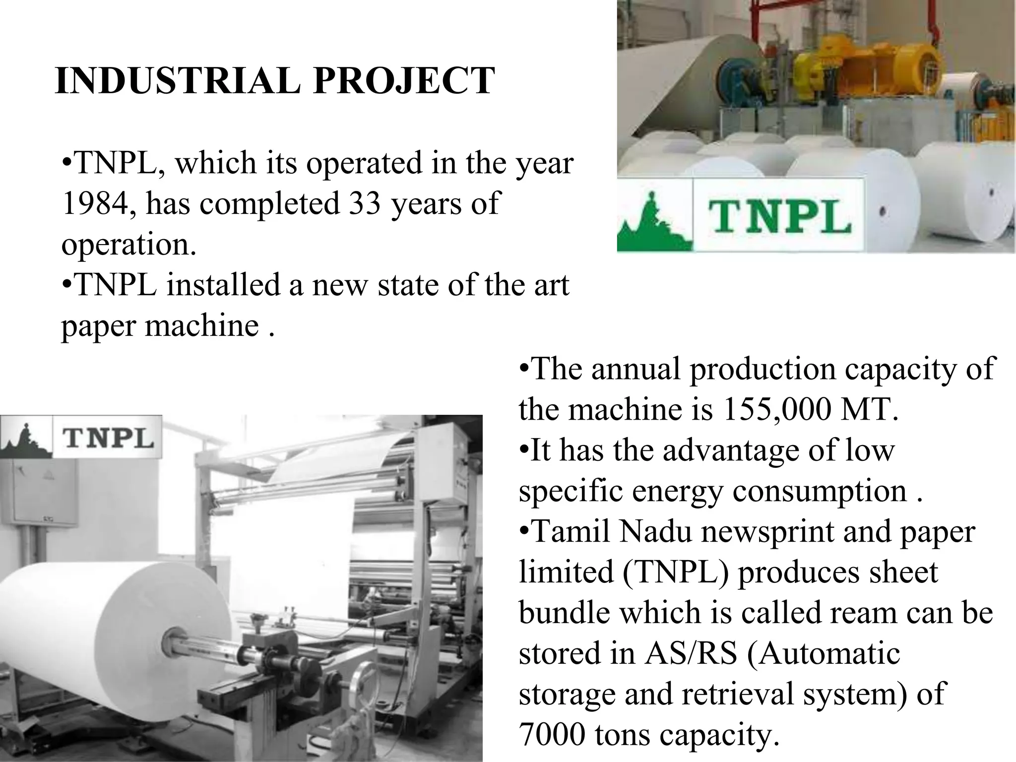 INDUSTRIAL PROJECT
•TNPL, which its operated in the year
1984, has completed 33 years of
operation.
•TNPL installed a new state of the art
paper machine .
•The annual production capacity of
the machine is 155,000 MT.
•It has the advantage of low
specific energy consumption .
•Tamil Nadu newsprint and paper
limited (TNPL) produces sheet
bundle which is called ream can be
stored in AS/RS (Automatic
storage and retrieval system) of
7000 tons capacity.
 