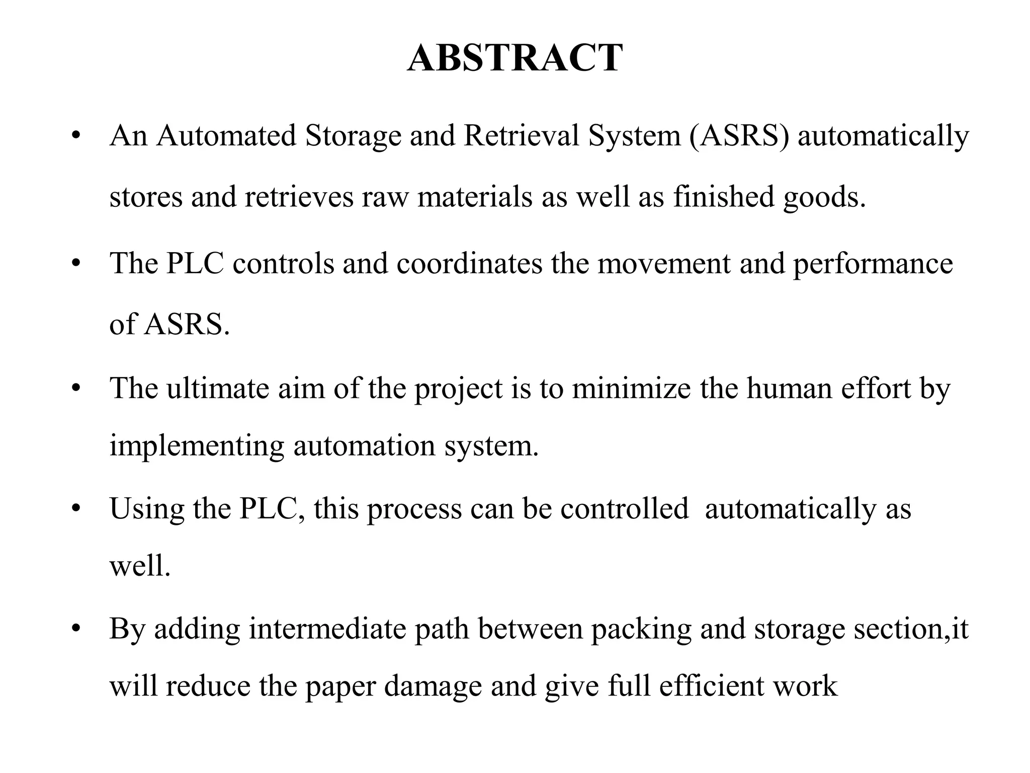 ABSTRACT
• An Automated Storage and Retrieval System (ASRS) automatically
stores and retrieves raw materials as well as finished goods.
• The PLC controls and coordinates the movement and performance
of ASRS.
• The ultimate aim of the project is to minimize the human effort by
implementing automation system.
• Using the PLC, this process can be controlled automatically as
well.
• By adding intermediate path between packing and storage section,it
will reduce the paper damage and give full efficient work
 