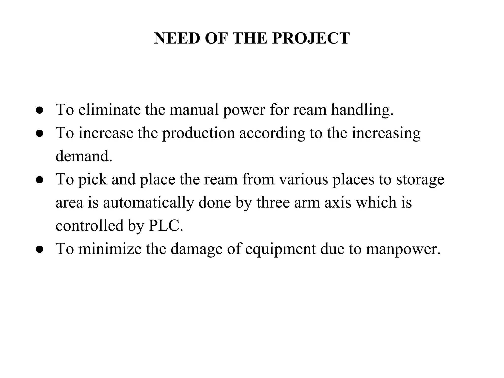 NEED OF THE PROJECT
● To eliminate the manual power for ream handling.
● To increase the production according to the increasing
demand.
● To pick and place the ream from various places to storage
area is automatically done by three arm axis which is
controlled by PLC.
● To minimize the damage of equipment due to manpower.
 