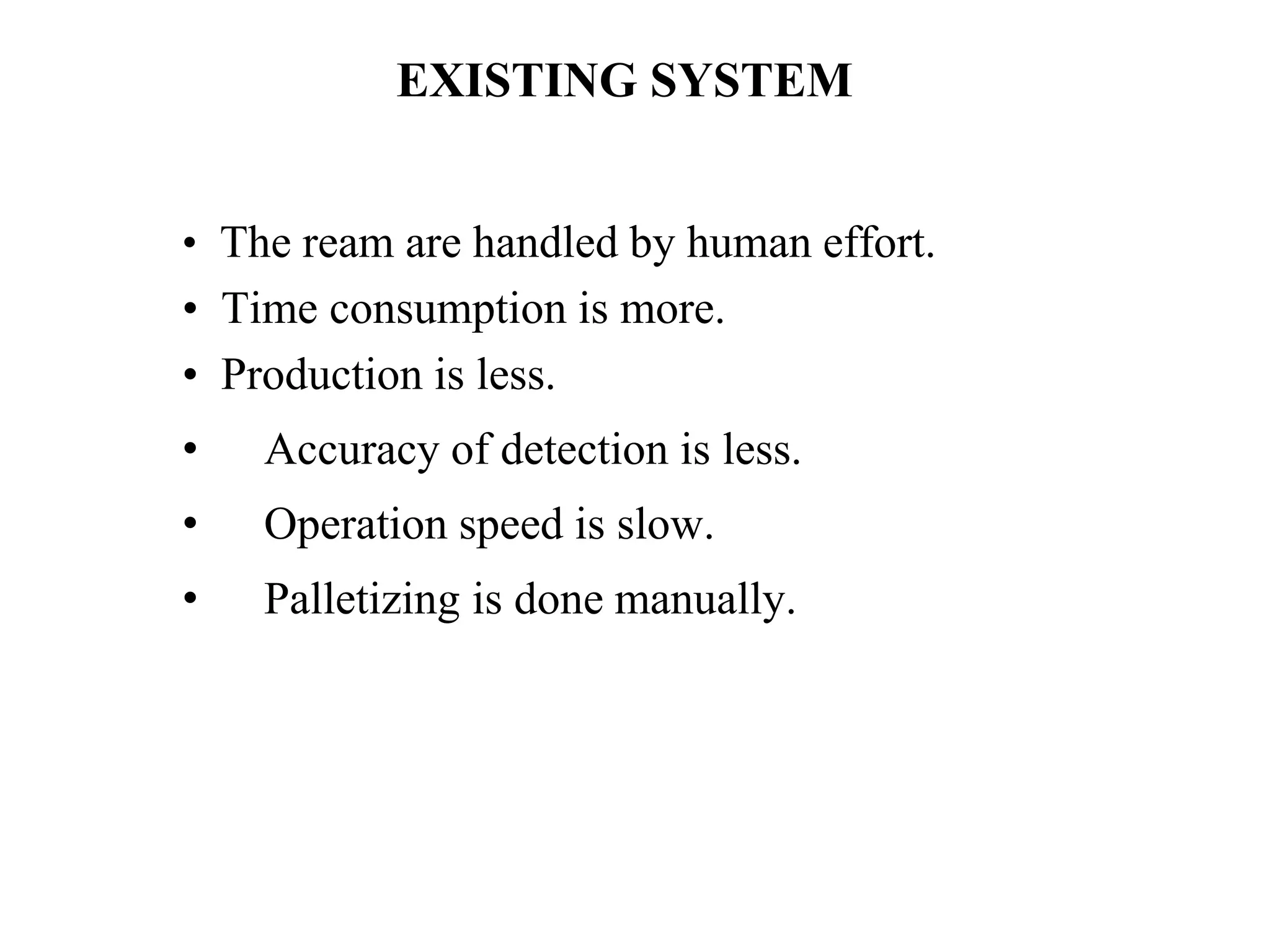 EXISTING SYSTEM
• The ream are handled by human effort.
• Time consumption is more.
• Production is less.
• Accuracy of detection is less.
• Operation speed is slow.
• Palletizing is done manually.
 
