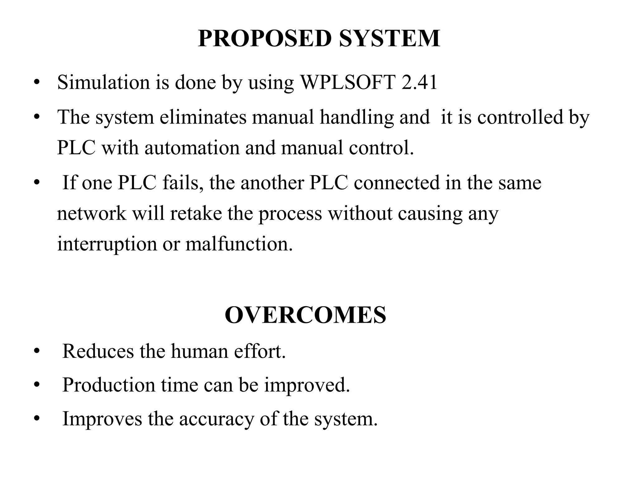 PROPOSED SYSTEM
• Simulation is done by using WPLSOFT 2.41
• The system eliminates manual handling and it is controlled by
PLC with automation and manual control.
• If one PLC fails, the another PLC connected in the same
network will retake the process without causing any
interruption or malfunction.
OVERCOMES
• Reduces the human effort.
• Production time can be improved.
• Improves the accuracy of the system.
 