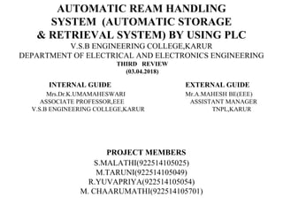 AUTOMATIC REAM HANDLING
SYSTEM (AUTOMATIC STORAGE
& RETRIEVAL SYSTEM) BY USING PLC
V.S.B ENGINEERING COLLEGE,KARUR
DEPARTMENT OF ELECTRICAL AND ELECTRONICS ENGINEERING
THIRD REVIEW
(03.04.2018)
INTERNAL GUIDE EXTERNAL GUIDE
Mrs.Dr.K.UMAMAHESWARI Mr.A.MAHESH BE(EEE)
ASSOCIATE PROFESSOR,EEE ASSISTANT MANAGER
V.S.B ENGINEERING COLLEGE,KARUR TNPL,KARUR
PROJECT MEMBERS
S.MALATHI(922514105025)
M.TARUNI(922514105049)
R.YUVAPRIYA(922514105054)
M. CHAARUMATHI(922514105701)
 