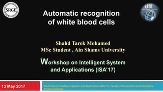 Automatic recognition
of white blood cells
Shahd Tarek Mohamed
MSc Student , Ain Shams University
Workshop on Intelligent System
and Applications (ISA’17)
Workshop on Intelligent System and Applications (ISA’17), Faculty of Computers and Informatics,
Benha University.
13 May 2017
 