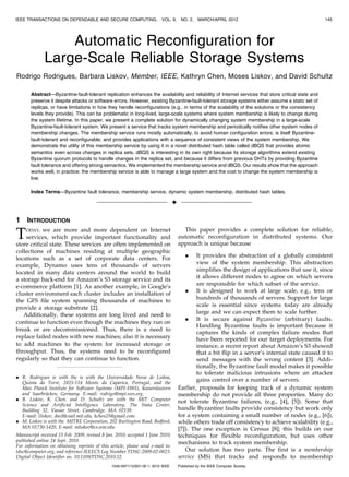 IEEE TRANSACTIONS ON DEPENDABLE AND SECURE COMPUTING,                    VOL. 9,      NO. 2,    MARCH/APRIL 2012                                    145




                  Automatic Reconfiguration for
              Large-Scale Reliable Storage Systems
Rodrigo Rodrigues, Barbara Liskov, Member, IEEE, Kathryn Chen, Moses Liskov, and David Schultz

       Abstract—Byzantine-fault-tolerant replication enhances the availability and reliability of Internet services that store critical state and
       preserve it despite attacks or software errors. However, existing Byzantine-fault-tolerant storage systems either assume a static set of
       replicas, or have limitations in how they handle reconfigurations (e.g., in terms of the scalability of the solutions or the consistency
       levels they provide). This can be problematic in long-lived, large-scale systems where system membership is likely to change during
       the system lifetime. In this paper, we present a complete solution for dynamically changing system membership in a large-scale
       Byzantine-fault-tolerant system. We present a service that tracks system membership and periodically notifies other system nodes of
       membership changes. The membership service runs mostly automatically, to avoid human configuration errors; is itself Byzantine-
       fault-tolerant and reconfigurable; and provides applications with a sequence of consistent views of the system membership. We
       demonstrate the utility of this membership service by using it in a novel distributed hash table called dBQS that provides atomic
       semantics even across changes in replica sets. dBQS is interesting in its own right because its storage algorithms extend existing
       Byzantine quorum protocols to handle changes in the replica set, and because it differs from previous DHTs by providing Byzantine
       fault tolerance and offering strong semantics. We implemented the membership service and dBQS. Our results show that the approach
       works well, in practice: the membership service is able to manage a large system and the cost to change the system membership is
       low.

       Index Terms—Byzantine fault tolerance, membership service, dynamic system membership, distributed hash tables.

                                                                                 Ç

1    INTRODUCTION

T   ODAY, we are more and more dependent on Internet
    services, which provide important functionality and
store critical state. These services are often implemented on
                                                                                       This paper provides a complete solution for reliable,
                                                                                     automatic reconfiguration in distributed systems. Our
                                                                                     approach is unique because
collections of machines residing at multiple geographic
locations such as a set of corporate data centers. For                                   .   It provides the abstraction of a globally consistent
example, Dynamo uses tens of thousands of servers                                            view of the system membership. This abstraction
located in many data centers around the world to build                                       simplifies the design of applications that use it, since
a storage back-end for Amazon’s S3 storage service and its                                   it allows different nodes to agree on which servers
e-commerce platform [1]. As another example, in Google’s                                     are responsible for which subset of the service.
cluster environment each cluster includes an installation of                            . It is designed to work at large scale, e.g., tens or
the GFS file system spanning thousands of machines to                                        hundreds of thousands of servers. Support for large
provide a storage substrate [2].                                                             scale is essential since systems today are already
   Additionally, these systems are long lived and need to                                    large and we can expect them to scale further.
                                                                                        . It is secure against Byzantine (arbitrary) faults.
continue to function even though the machines they run on
                                                                                             Handling Byzantine faults is important because it
break or are decommissioned. Thus, there is a need to
                                                                                             captures the kinds of complex failure modes that
replace failed nodes with new machines; also it is necessary                                 have been reported for our target deployments. For
to add machines to the system for increased storage or                                       instance, a recent report about Amazon’s S3 showed
throughput. Thus, the systems need to be reconfigured                                        that a bit flip in a server’s internal state caused it to
regularly so that they can continue to function.                                             send messages with the wrong content [3]. Addi-
                                                                                             tionally, the Byzantine fault model makes it possible
                                                                                             to tolerate malicious intrusions where an attacker
. R. Rodrigues is with the is with the Universidade Nova de Lisboa,
  Quinta da Torre, 2825-114 Monte da Caparica, Portugal, and the
                                                                                             gains control over a number of servers.
  Max Planck Institute for Software Systems (MPI-SWS), Kaiserslautern                Earlier, proposals for keeping track of a dynamic system
  and Saarbru  ¨cken, Germany. E-mail: rodrigo@mpi-sws.org.                          membership do not provide all three properties. Many do
. B. Liskov, K. Chen, and D. Schultz are with the MIT Computer                       not tolerate Byzantine failures, (e.g., [4], [5]). Some that
  Science and Artificial Intelligence Laboratory, The Stata Center,
  Building 32, Vassar Street, Cambridge, MA 02139.                                   handle Byzantine faults provide consistency but work only
  E-mail: {liskov, das}@csail.mit.edu, kchen25@gmail.com.                            for a system containing a small number of nodes (e.g., [6]),
. M. Liskov is with the MITRE Corporation, 202 Burlington Road, Bedford,             while others trade off consistency to achieve scalability (e.g.,
  MA 01730-1420. E-mail: mliskov@cs.wm.edu.                                          [7]). The one exception is Census [8]; this builds on our
Manuscript received 15 Feb. 2009; revised 8 Jan. 2010; accepted 1 June 2010;         techniques for flexible reconfiguration, but uses other
published online 24 Sept. 2010.                                                      mechanisms to track system membership.
For information on obtaining reprints of this article, please send e-mail to:
tdsc@computer.org, and reference IEEECS Log Number TDSC-2009-02-0023.                   Our solution has two parts. The first is a membership
Digital Object Identifier no. 10.1109/TDSC.2010.52.                                  service (MS) that tracks and responds to membership
                                               1545-5971/12/$31.00 ß 2012 IEEE       Published by the IEEE Computer Society
 