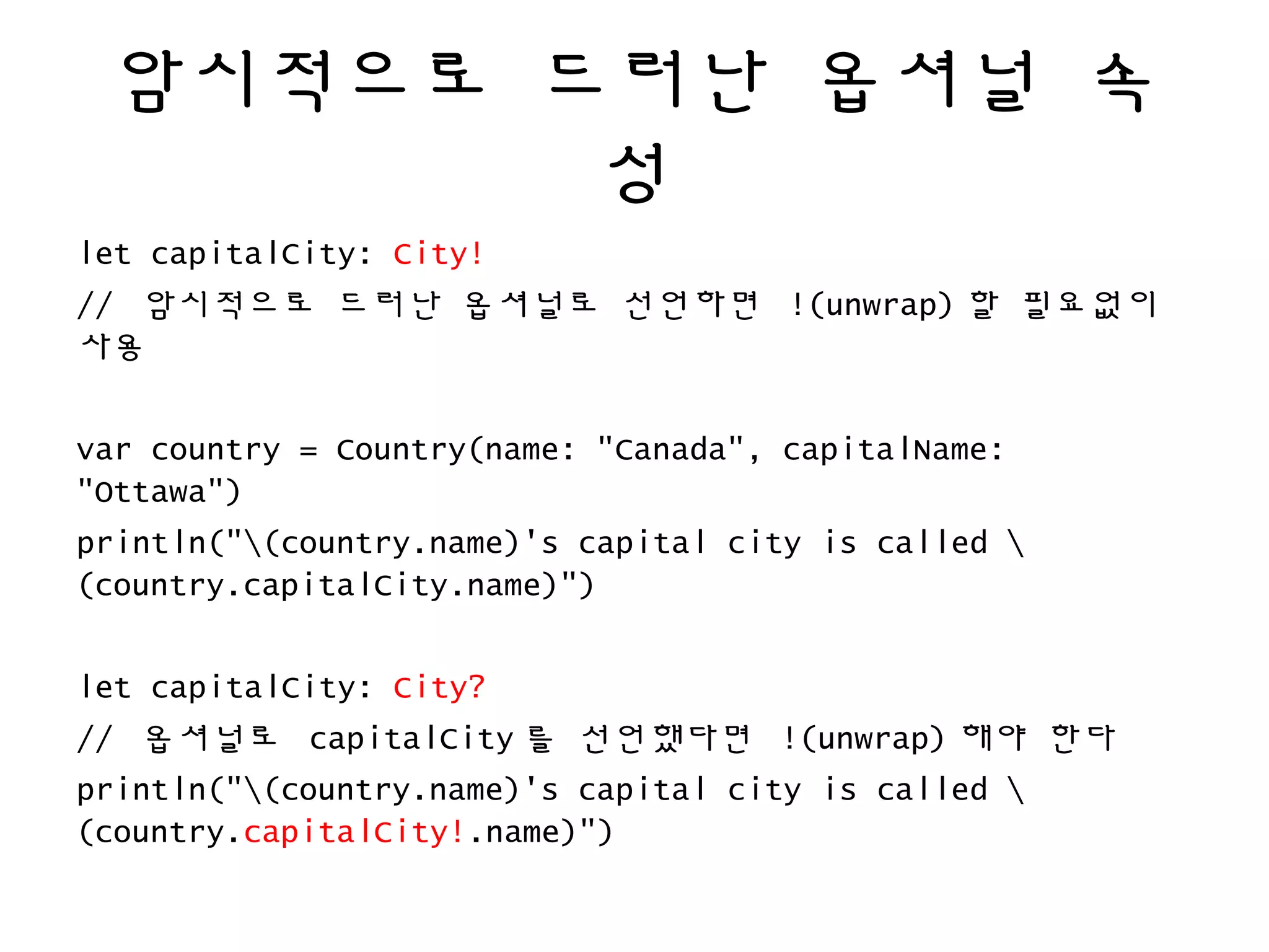 암시적으로 드러난 옵셔널 속
성
let capitalCity: City!
// 암시적으로 드러난 옵셔널로 선언하면 !(unwrap) 할 필요없이
사용
var country = Country(name: "Canada", capitalName:
"Ottawa")
println("(country.name)'s capital city is called 
(country.capitalCity.name)")
let capitalCity: City?
// 옵셔널로 capitalCity 를 선언했다면 !(unwrap) 해야 한다
println("(country.name)'s capital city is called 
(country.capitalCity!.name)")
 