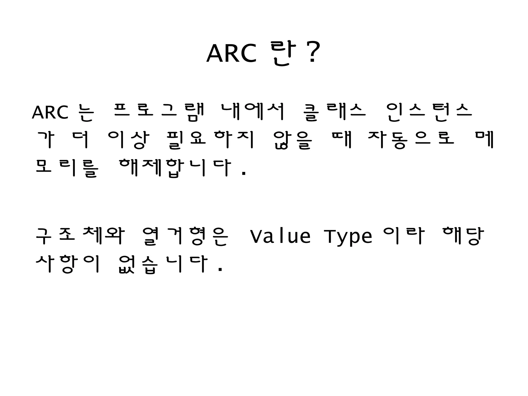 ARC 란 ?
ARC 는 프로그램 내에서 클래스 인스턴스
가 더 이상 필요하지 않을 때 자동으로 메
모리를 해제합니다 .
구조체와 열거형은 Value Type 이라 해당
사항이 없습니다 .
 