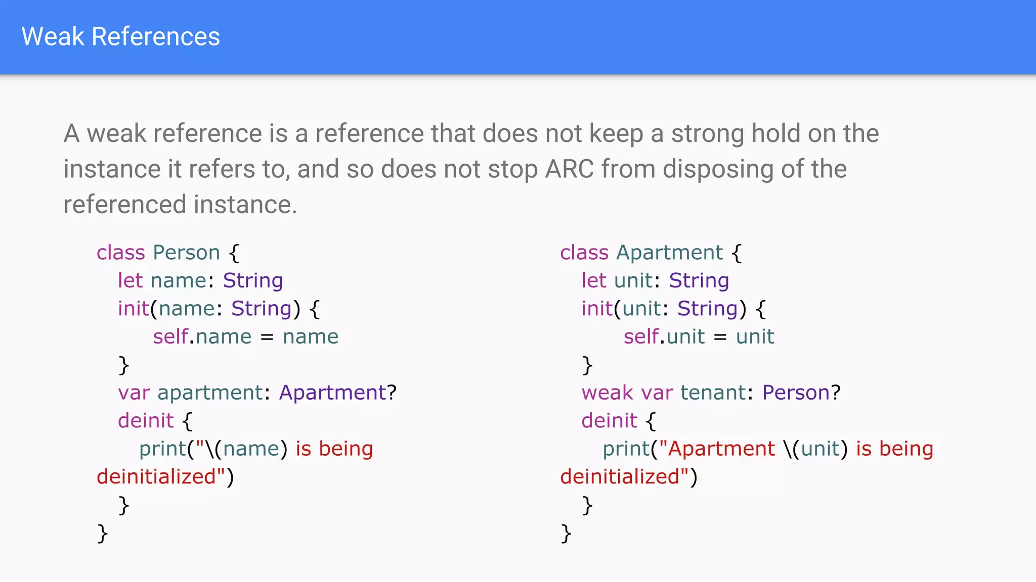 Weak References
A weak reference is a reference that does not keep a strong hold on the
instance it refers to, and so does not stop ARC from disposing of the
referenced instance.
class Person {
let name: String
init(name: String) {
self.name = name
}
var apartment: Apartment?
deinit {
print("(name) is being
deinitialized")
}
}
class Apartment {
let unit: String
init(unit: String) {
self.unit = unit
}
weak var tenant: Person?
deinit {
print("Apartment (unit) is being
deinitialized")
}
}
 