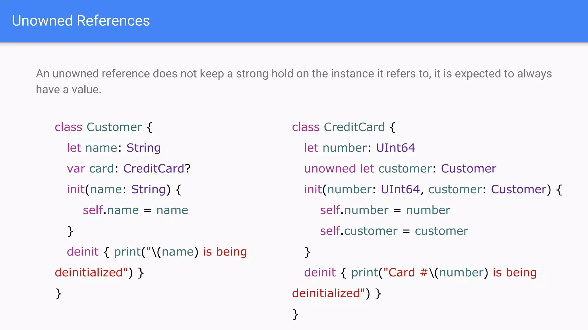 Unowned References
An unowned reference does not keep a strong hold on the instance it refers to, it is expected to always
have a value.
class Customer {
let name: String
var card: CreditCard?
init(name: String) {
self.name = name
}
deinit { print("(name) is being
deinitialized") }
}
class CreditCard {
let number: UInt64
unowned let customer: Customer
init(number: UInt64, customer: Customer) {
self.number = number
self.customer = customer
}
deinit { print("Card #(number) is being
deinitialized") }
}
 