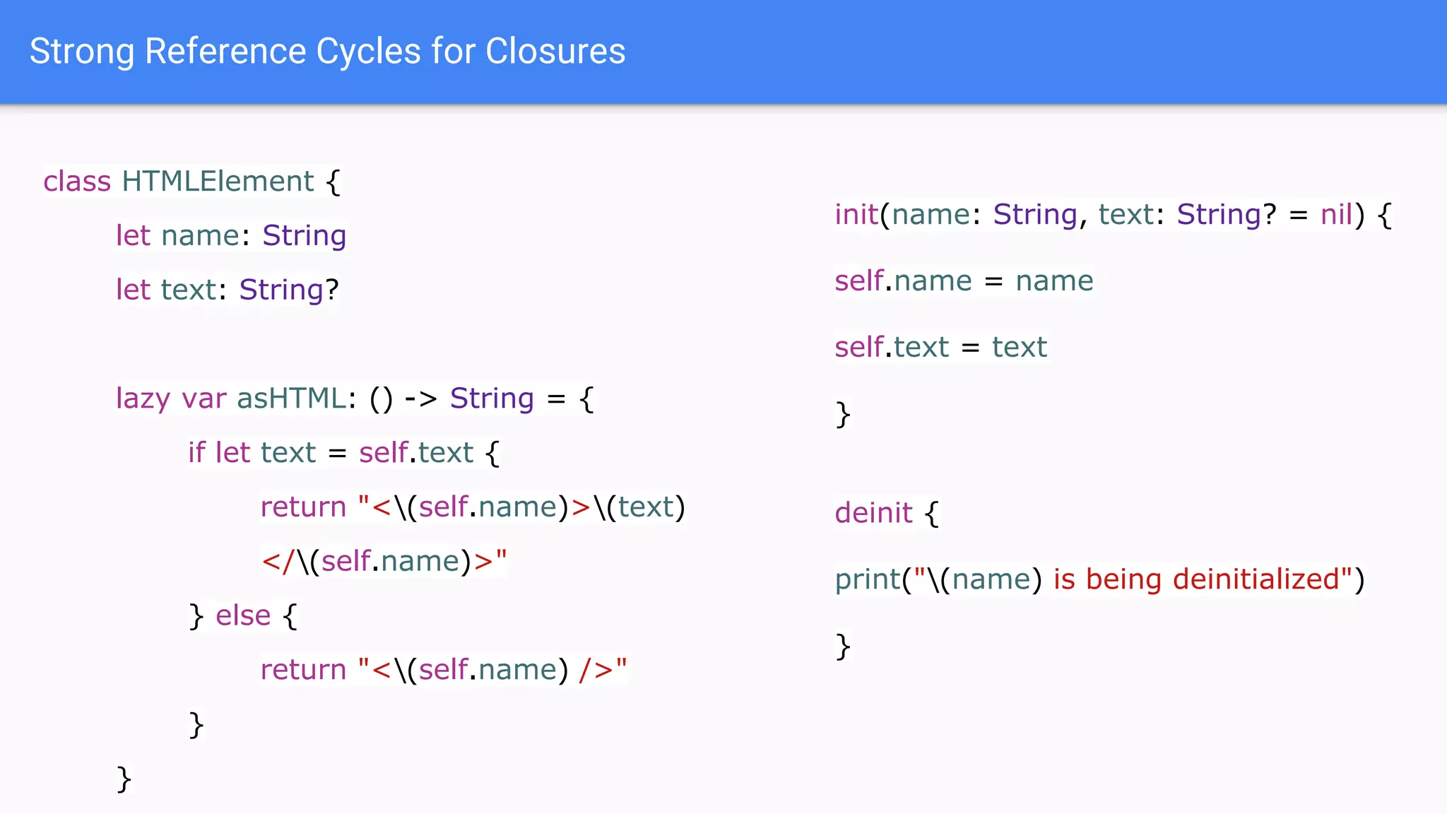 Strong Reference Cycles for Closures
class HTMLElement {
let name: String
let text: String?
lazy var asHTML: () -> String = {
if let text = self.text {
return "<(self.name)>(text)
</(self.name)>"
} else {
return "<(self.name) />"
}
}
init(name: String, text: String? = nil) {
self.name = name
self.text = text
}
deinit {
print("(name) is being deinitialized")
}
 